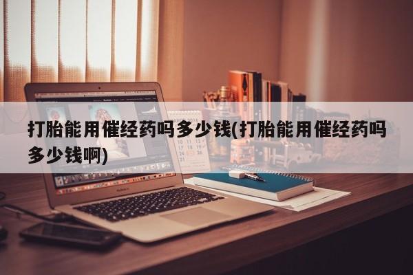 流产药网上购买打胎能用催经药吗多少钱(打胎能用催经药吗多少钱啊)