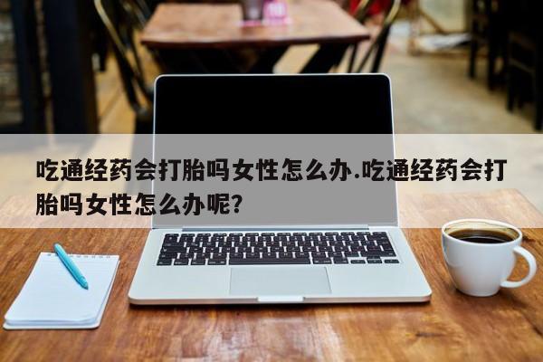 流产药网上购买吃通经药会打胎吗女性怎么办.吃通经药会打胎吗女性怎么办呢？