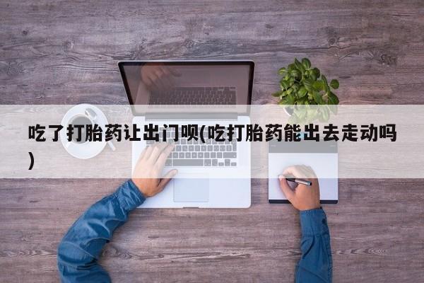 流产药网上购买吃了打胎药让出门呗(吃打胎药能出去走动吗)