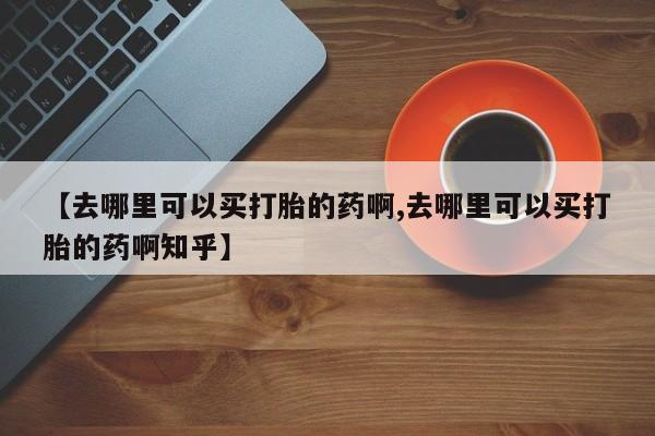 流产药网上购买【去哪里可以买打胎的药啊,去哪里可以买打胎的药啊知乎】