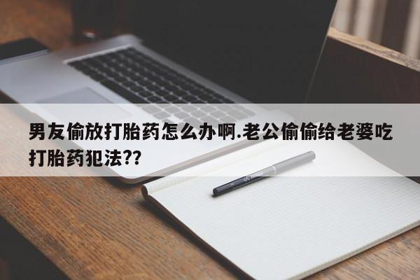 流产药网上购买男友偷放打胎药怎么办啊.老公偷偷给老婆吃打胎药犯法?？
