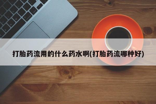 流产药网上购买打胎药流用的什么药水啊(打胎药流哪种好)