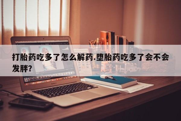 流产药网上购买打胎药吃多了怎么解药.堕胎药吃多了会不会发胖？