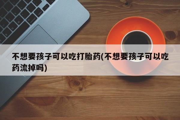 流产药网上购买不想要孩子可以吃打胎药(不想要孩子可以吃药流掉吗)