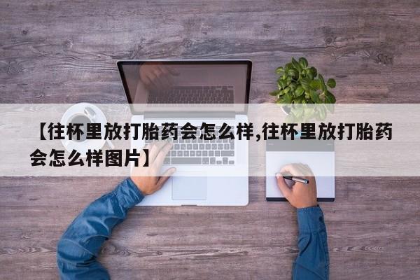流产药网上购买【往杯里放打胎药会怎么样,往杯里放打胎药会怎么样图片】