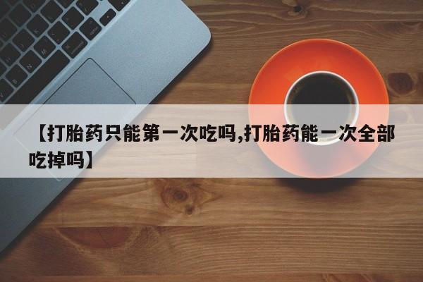 流产药网上购买【打胎药只能第一次吃吗,打胎药能一次全部吃掉吗】
