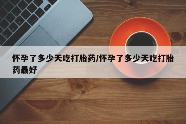 流产药网上购买怀孕了多少天吃打胎药/怀孕了多少天吃打胎药最好