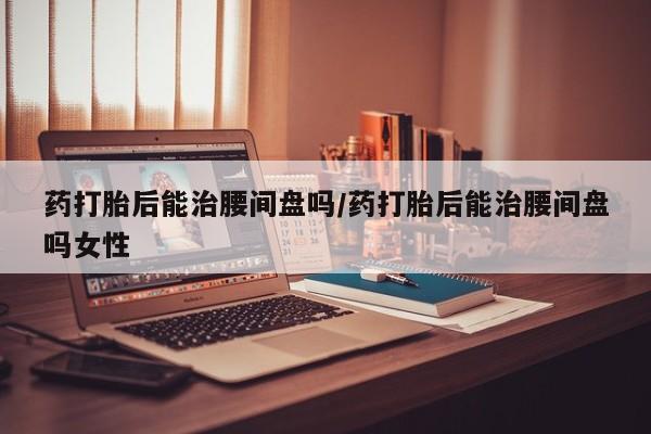 流产药网上购买药打胎后能治腰间盘吗/药打胎后能治腰间盘吗女性