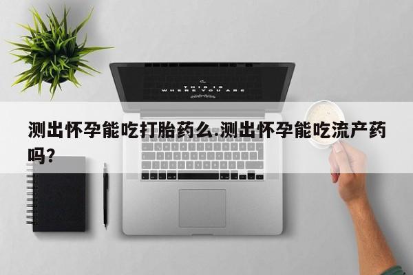 流产药网上购买测出怀孕能吃打胎药么.测出怀孕能吃流产药吗？