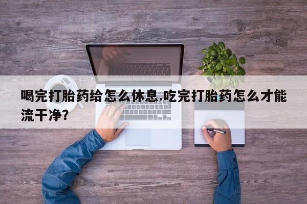 流产药网上购买喝完打胎药给怎么休息.吃完打胎药怎么才能流干净？
