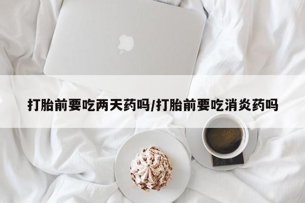 流产药网上购买打胎前要吃两天药吗/打胎前要吃消炎药吗