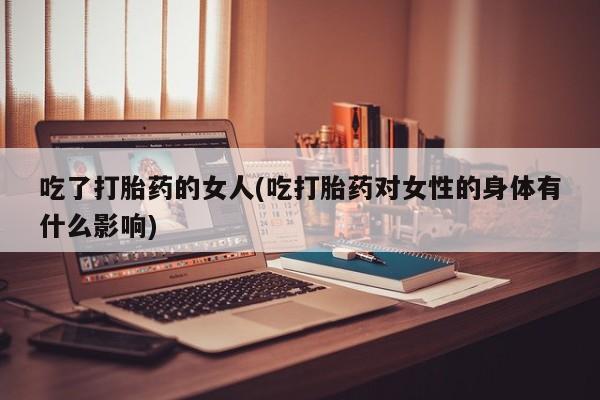 流产药网上购买吃了打胎药的女人(吃打胎药对女性的身体有什么影响)