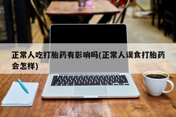 流产药网上购买正常人吃打胎药有影响吗(正常人误食打胎药会怎样)