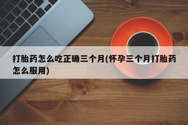 流产药网上购买打胎药怎么吃正确三个月(怀孕三个月打胎药怎么服用)