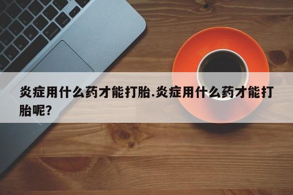 流产药网上购买炎症用什么药才能打胎.炎症用什么药才能打胎呢？
