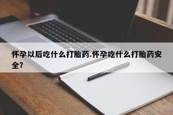 流产药网上购买怀孕以后吃什么打胎药.怀孕吃什么打胎药安全？