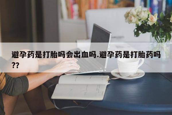 流产药网上购买避孕药是打胎吗会出血吗.避孕药是打胎药吗?？