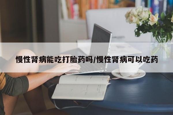 流产药网上购买慢性肾病能吃打胎药吗/慢性肾病可以吃药