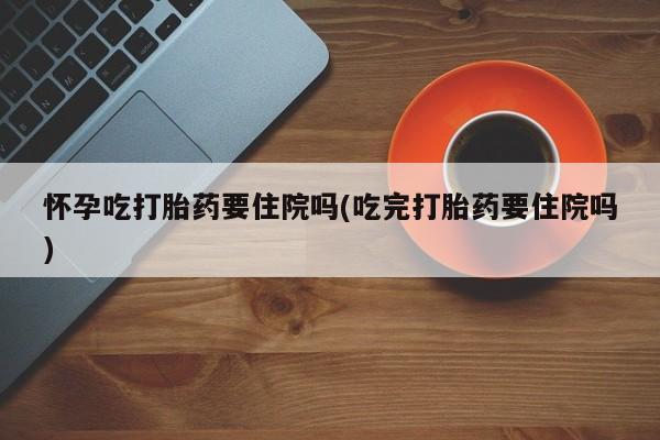 流产药网上购买怀孕吃打胎药要住院吗(吃完打胎药要住院吗)