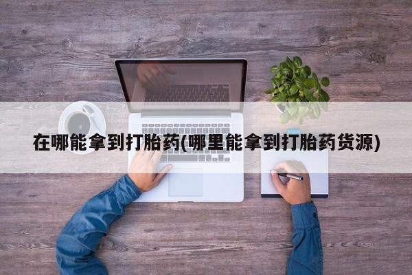 流产药网上购买在哪能拿到打胎药(哪里能拿到打胎药货源)