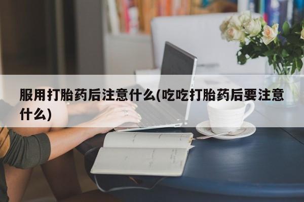 流产药网上购买服用打胎药后注意什么(吃吃打胎药后要注意什么)