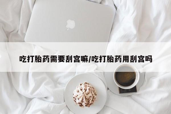 流产药网上购买吃打胎药需要刮宫嘛/吃打胎药用刮宫吗