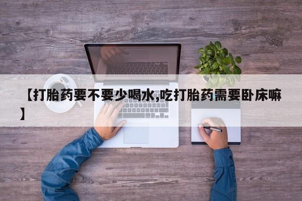 流产药网上购买【打胎药要不要少喝水,吃打胎药需要卧床嘛】