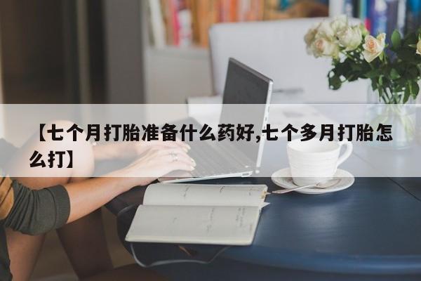 流产药网上购买【七个月打胎准备什么药好,七个多月打胎怎么打】