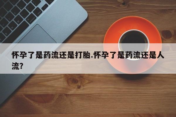 流产药网上购买怀孕了是药流还是打胎.怀孕了是药流还是人流？