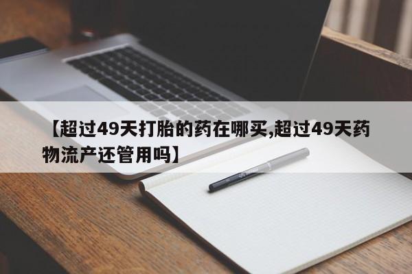 流产药网上购买【超过49天打胎的药在哪买,超过49天药物流产还管用吗】