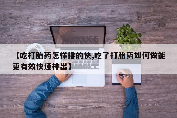 流产药网上购买【吃打胎药怎样排的快,吃了打胎药如何做能更有效快速排出】