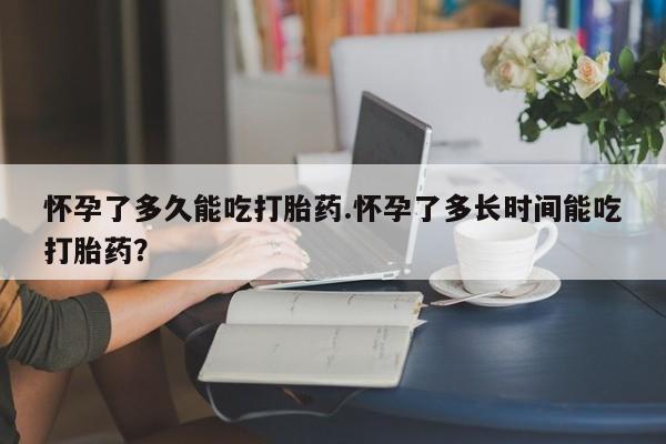 流产药网上购买怀孕了多久能吃打胎药.怀孕了多长时间能吃打胎药？