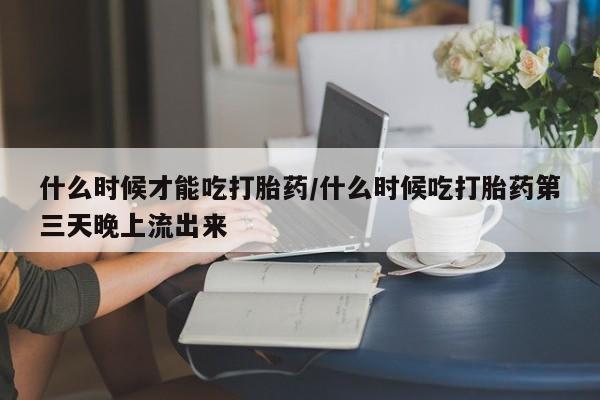 流产药网上购买什么时候才能吃打胎药/什么时候吃打胎药第三天晚上流出来