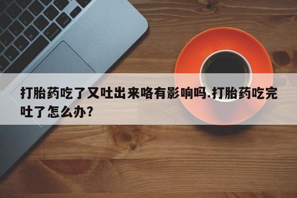 流产药网上购买打胎药吃了又吐出来咯有影响吗.打胎药吃完吐了怎么办？