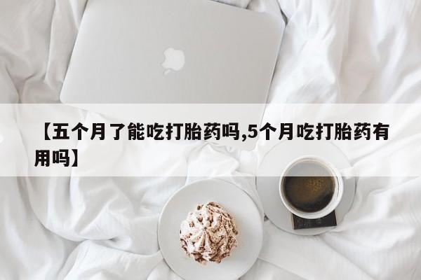流产药网上购买【五个月了能吃打胎药吗,5个月吃打胎药有用吗】