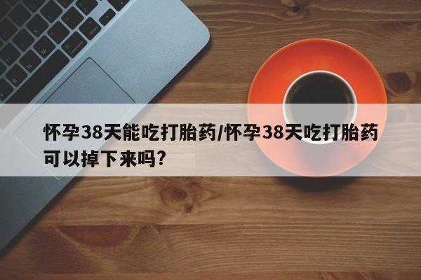 流产药网上购买怀孕38天能吃打胎药/怀孕38天吃打胎药可以掉下来吗?