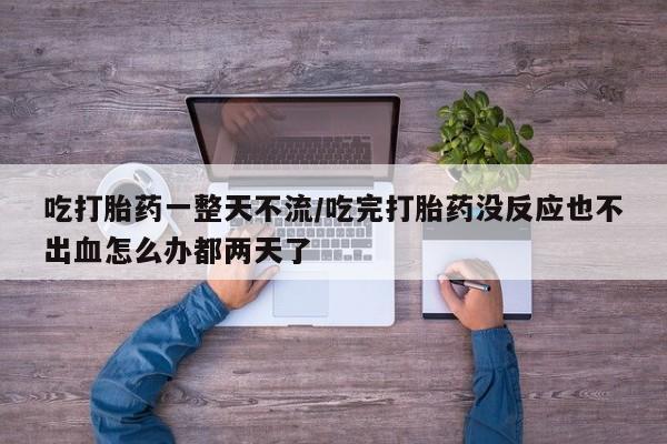 流产药网上购买吃打胎药一整天不流/吃完打胎药没反应也不出血怎么办都两天了