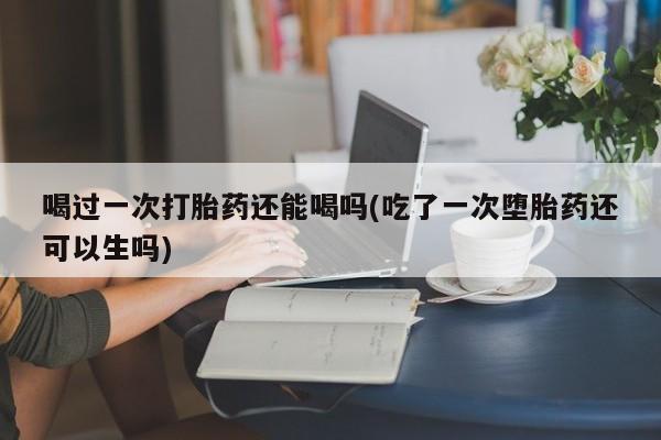 流产药网上购买喝过一次打胎药还能喝吗(吃了一次堕胎药还可以生吗)
