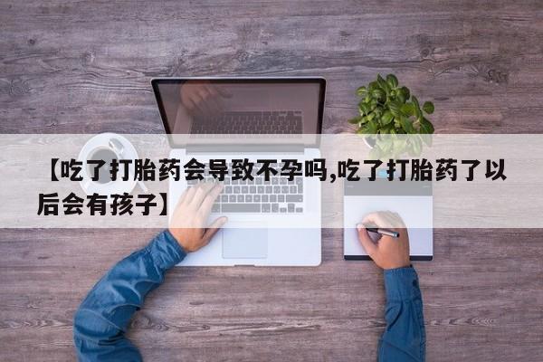 流产药网上购买【吃了打胎药会导致不孕吗,吃了打胎药了以后会有孩子】