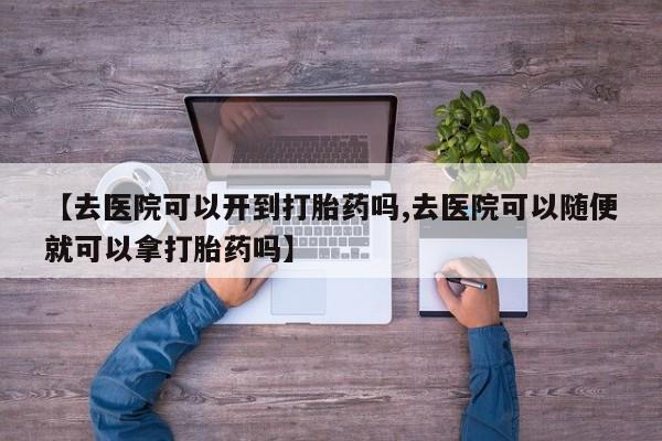 流产药网上购买【去医院可以开到打胎药吗,去医院可以随便就可以拿打胎药吗】