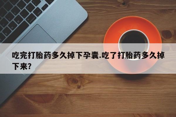 流产药网上购买吃完打胎药多久掉下孕囊.吃了打胎药多久掉下来？