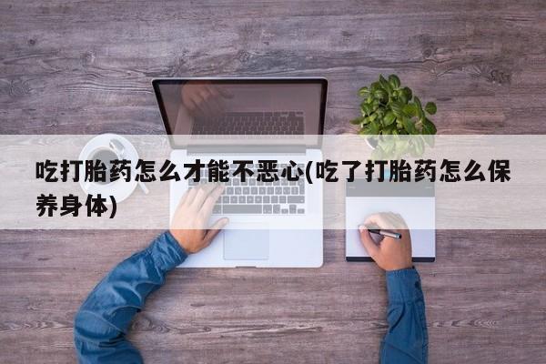 流产药网上购买吃打胎药怎么才能不恶心(吃了打胎药怎么保养身体)