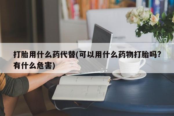 流产药网上购买打胎用什么药代替(可以用什么药物打胎吗?有什么危害)
