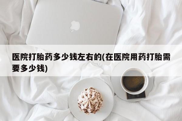 流产药网上购买医院打胎药多少钱左右的(在医院用药打胎需要多少钱)