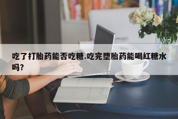 流产药网上购买吃了打胎药能否吃糖.吃完堕胎药能喝红糖水吗？