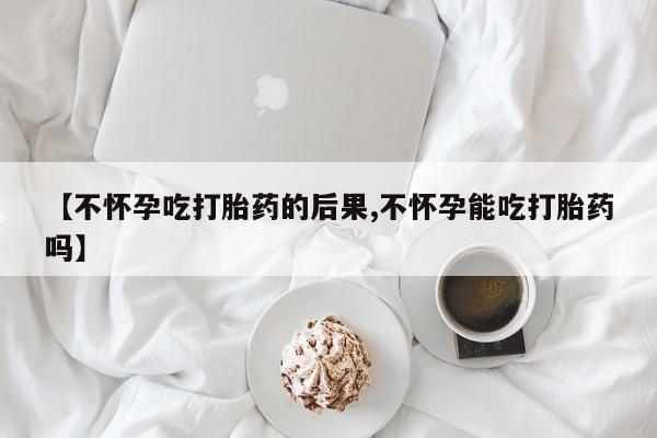 流产药网上购买【不怀孕吃打胎药的后果,不怀孕能吃打胎药吗】