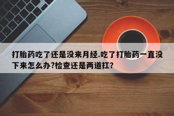 流产药网上购买打胎药吃了还是没来月经.吃了打胎药一直没下来怎么办?检查还是两道扛？