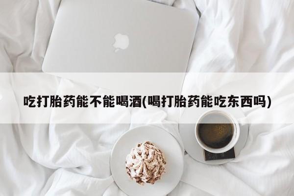 流产药网上购买吃打胎药能不能喝酒(喝打胎药能吃东西吗)