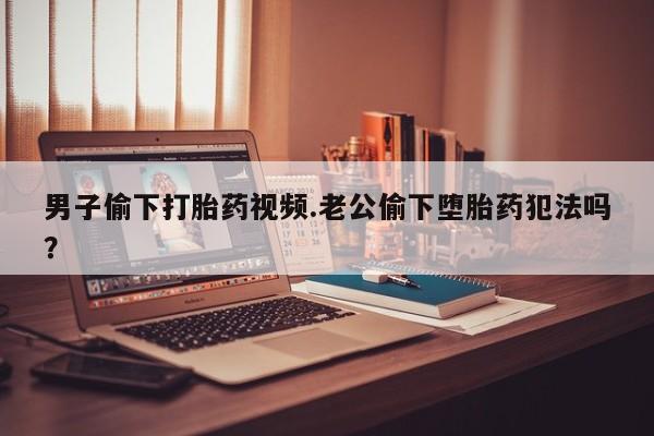 流产药网上购买男子偷下打胎药视频.老公偷下堕胎药犯法吗？