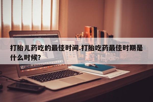 流产药网上购买打胎儿药吃的最佳时间.打胎吃药最佳时期是什么时候？